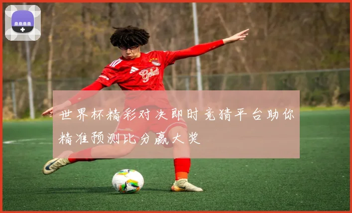 世界杯精彩对决即时竞猜平台助你精准预测比分赢大奖