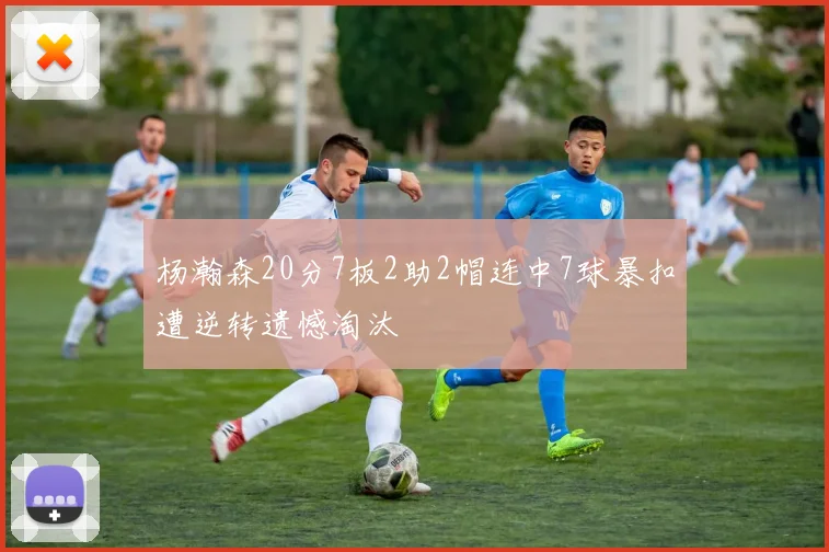 杨瀚森20分7板2助2帽连中7球暴扣遭逆转遗憾淘汰