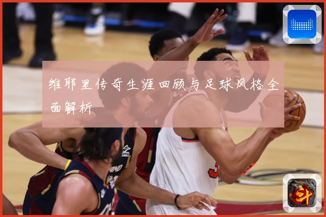 维耶里传奇生涯回顾与足球风格全面解析