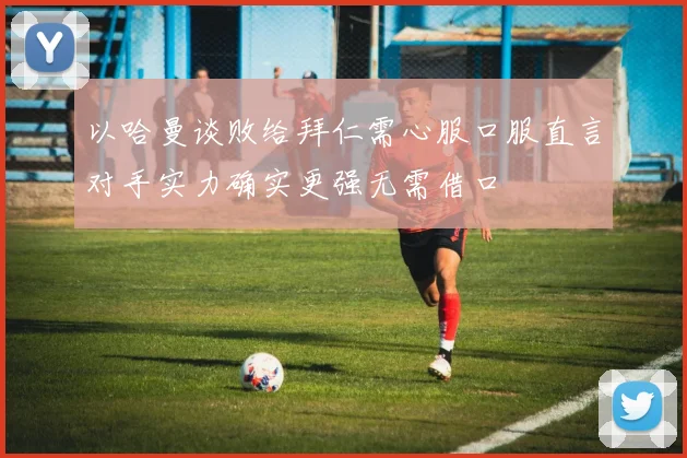 以哈曼谈败给拜仁需心服口服直言对手实力确实更强无需借口