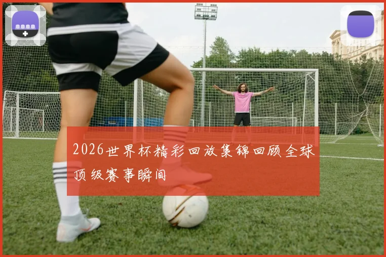 2026世界杯精彩回放集锦回顾全球顶级赛事瞬间