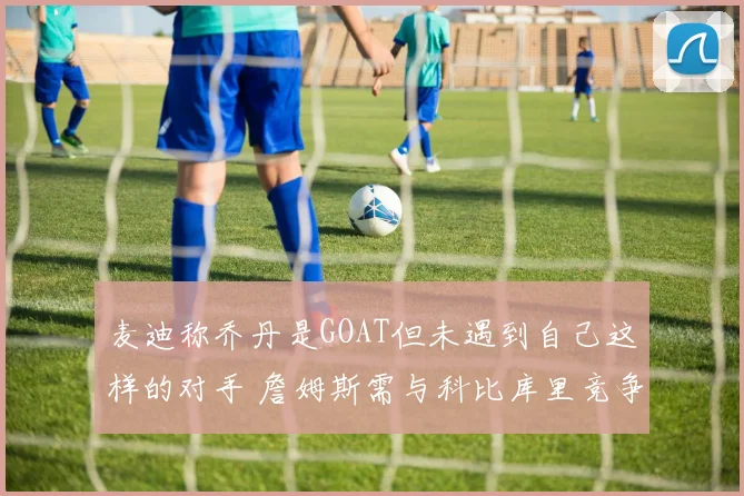 麦迪称乔丹是GOAT但未遇到自己这样的对手 詹姆斯需与科比库里竞争