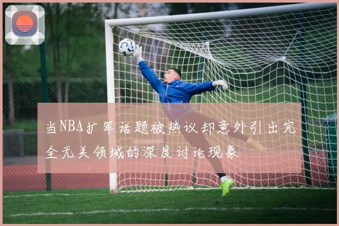 当NBA扩军话题被热议却意外引出完全无关领域的深度讨论现象