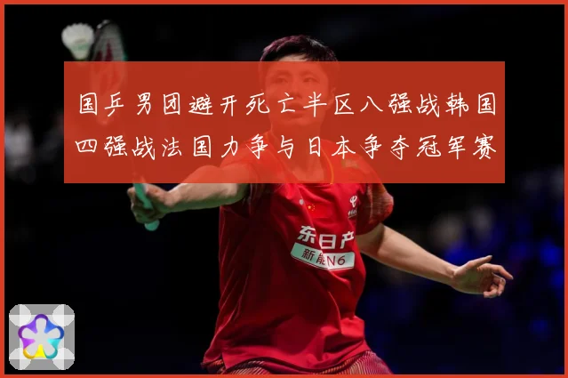 国乒男团避开死亡半区八强战韩国四强战法国力争与日本争夺冠军赛场解读