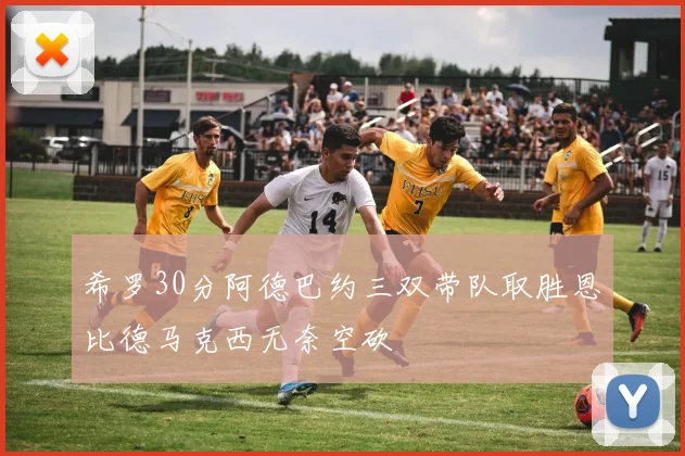 希罗30分阿德巴约三双带队取胜恩比德马克西无奈空砍