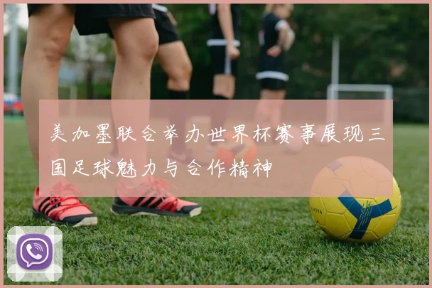 美加墨联合举办世界杯赛事展现三国足球魅力与合作精神