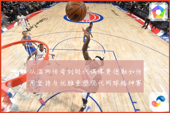 从温网传奇到时代偶像费德勒如何用坚持与优雅重塑现代网球精神赛场观察