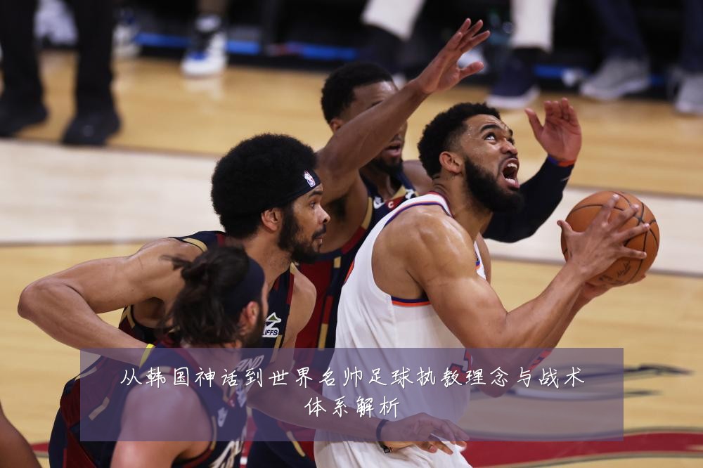从韩国神话到世界名帅足球执教理念与战术体系解析